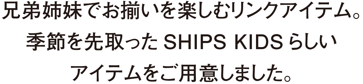 兄弟姉妹でお揃いを楽しむリンクアイテム。季節を先取ったSHIPS KIDSらしいアイテムをご用意しました。